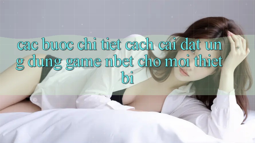 Các bước Chi Tiết Cách Cài đặt Ứng Dụng Game NBET Cho Mọi Thiết Bị