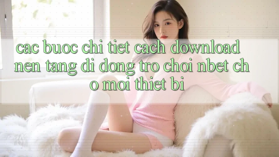 Các bước Chi Tiết Cách Download Nền tảng di động Trò chơi NBET Cho Mọi Thiết Bị