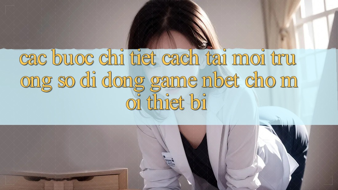 Các bước Chi Tiết Cách Tải Môi trường số di động Game NBET Cho Mọi Thiết Bị