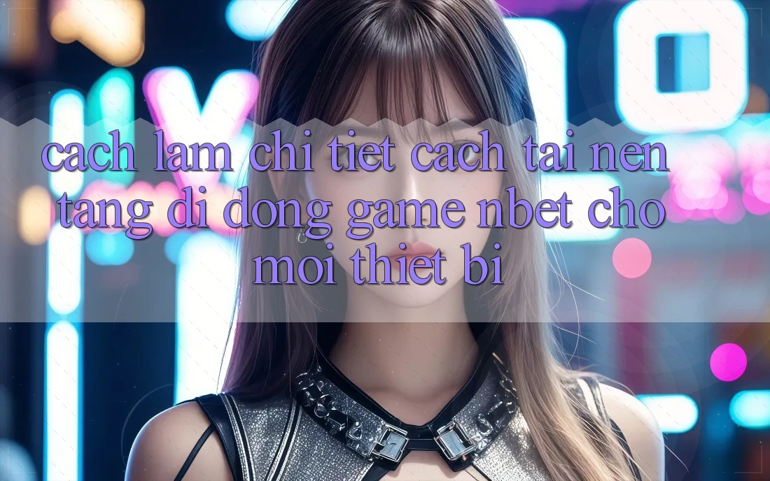 Cách làm Chi Tiết Cách Tải Nền tảng di động Game NBET Cho Mọi Thiết Bị