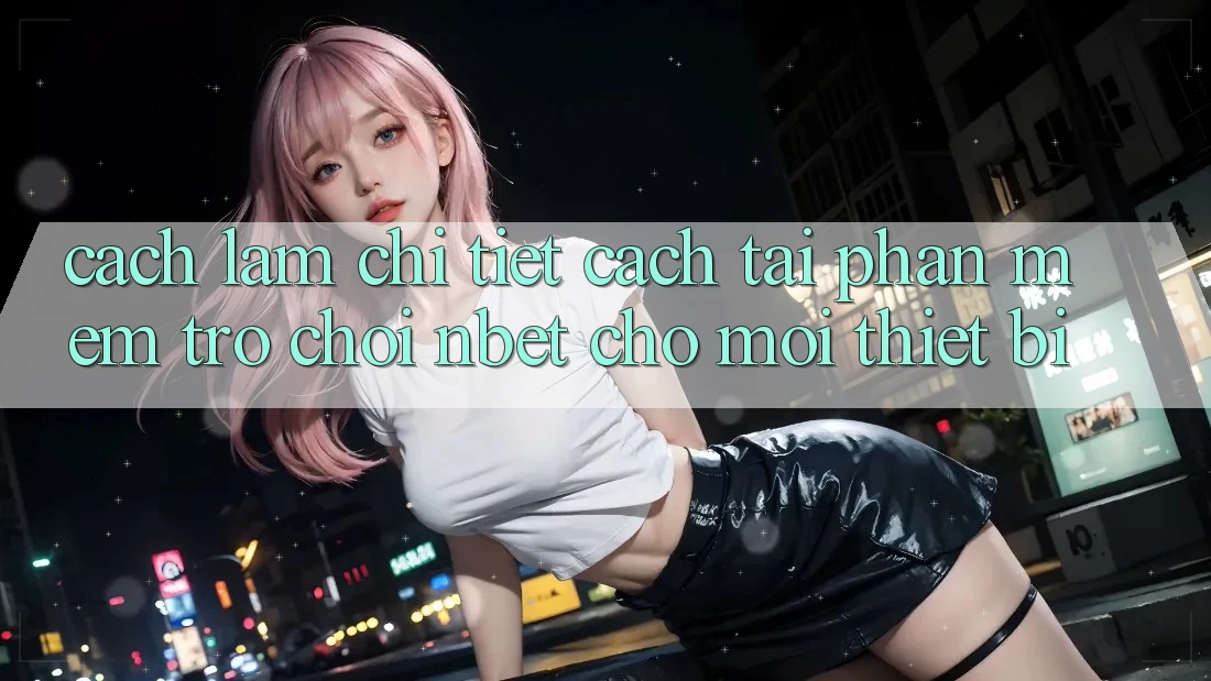 Cách làm Chi Tiết Cách Tải Phần mềm Trò chơi NBET Cho Mọi Thiết Bị