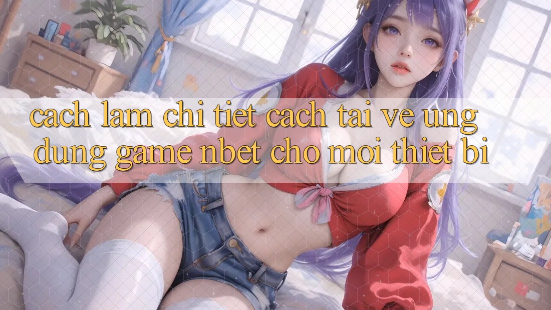 Cách làm Chi Tiết Cách Tải về Ứng Dụng Game NBET Cho Mọi Thiết Bị