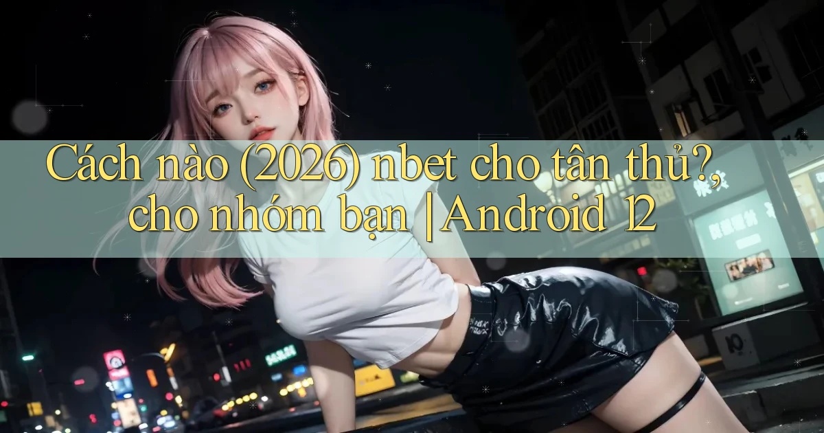 Cách nào (2026) nbet cho tân thủ, cho nhóm bạn Android 12