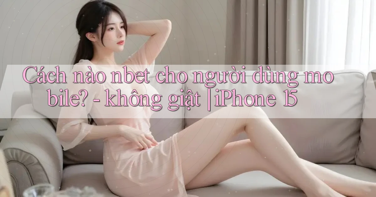 Cách nào nbet cho người dùng mobile   không giật iPhone 15