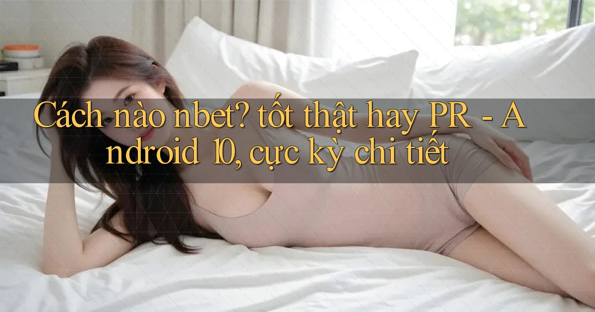 Cách nào nbet tốt thật hay PR   Android 10, cực kỳ chi tiết