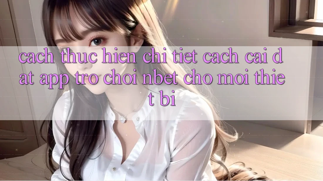 Cách thực hiện Chi Tiết Cách Cài đặt App Trò chơi NBET Cho Mọi Thiết Bị