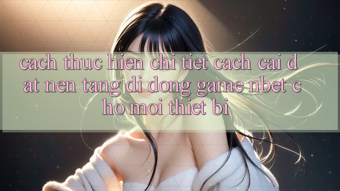 Cách thực hiện Chi Tiết Cách Cài đặt Nền tảng di động Game NBET Cho Mọi Thiết Bị