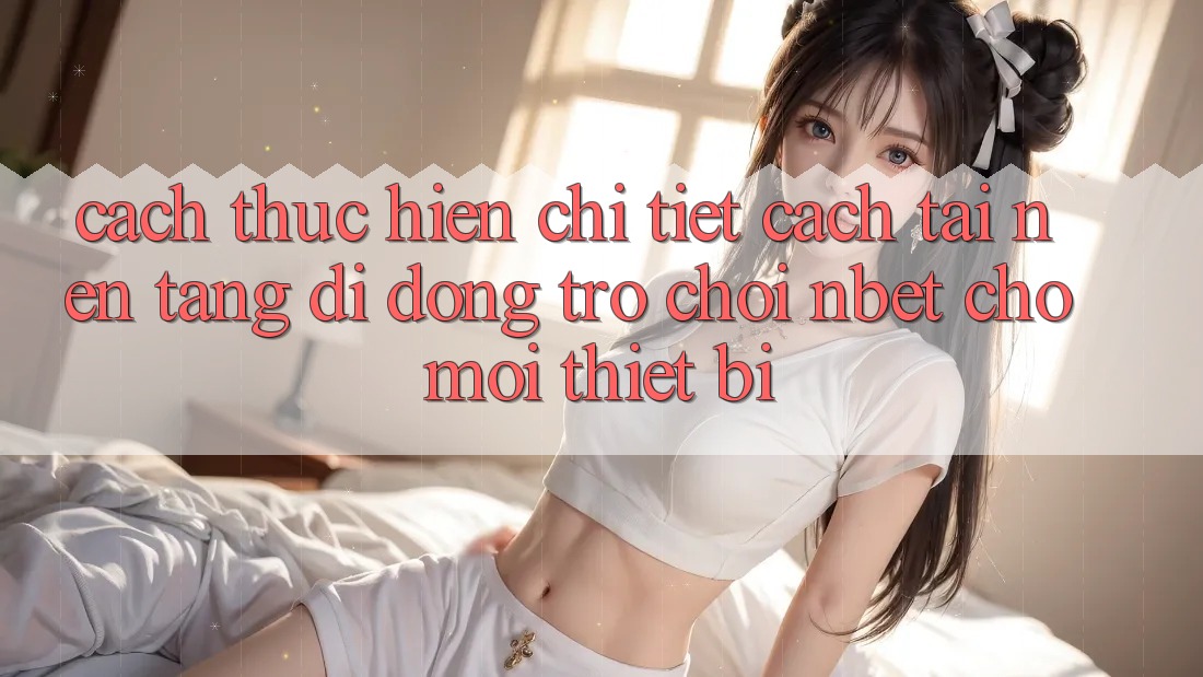 Cách thực hiện Chi Tiết Cách Tải Nền tảng di động Trò chơi NBET Cho Mọi Thiết Bị