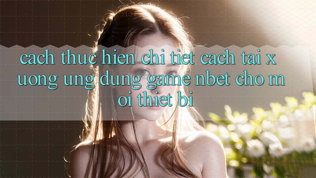 Cách thực hiện Chi Tiết Cách Tải xuống Ứng Dụng Game NBET Cho Mọi Thiết Bị