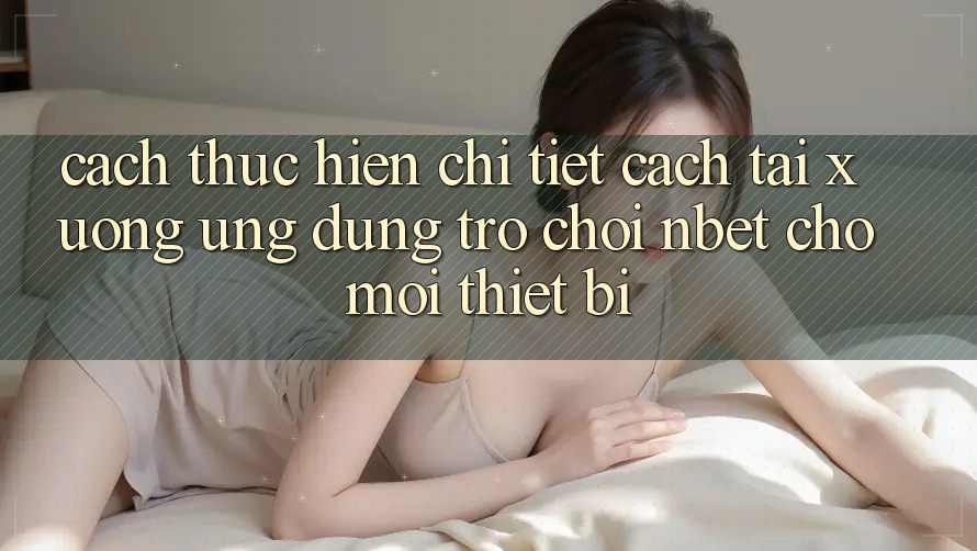 Cách thực hiện Chi Tiết Cách Tải xuống Ứng Dụng Trò chơi NBET Cho Mọi Thiết Bị