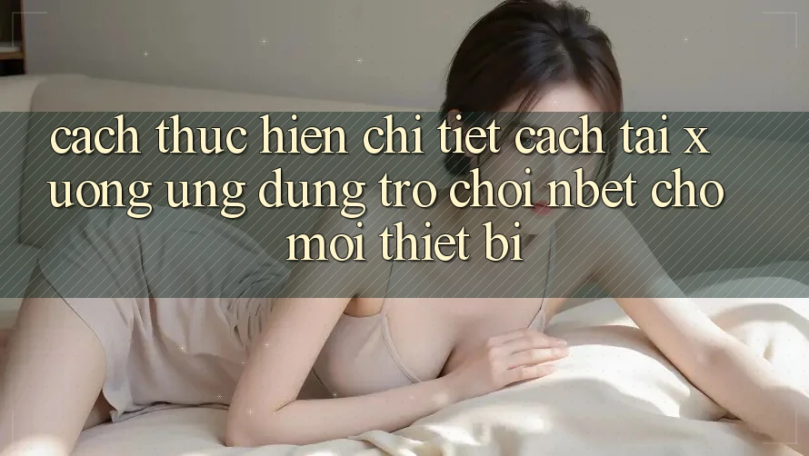 Cách thực hiện Chi Tiết Cách Tải xuống Ứng Dụng Trò chơi NBET Cho Mọi Thiết Bị
