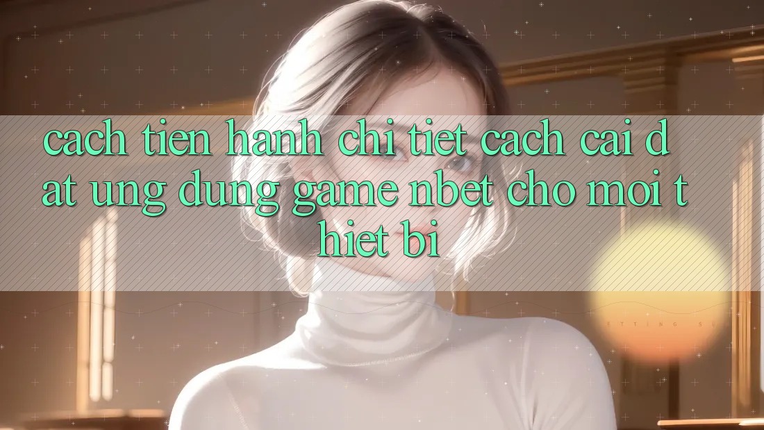 Cách tiến hành Chi Tiết Cách Cài đặt Ứng Dụng Game NBET Cho Mọi Thiết Bị
