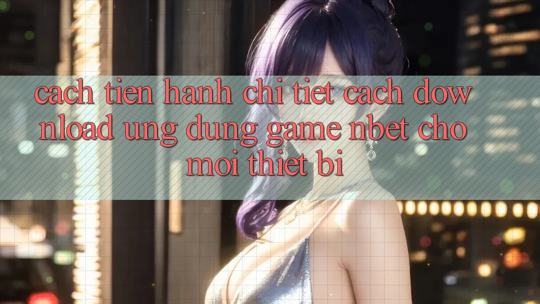 Cách tiến hành Chi Tiết Cách Download Ứng Dụng Game NBET Cho Mọi Thiết Bị
