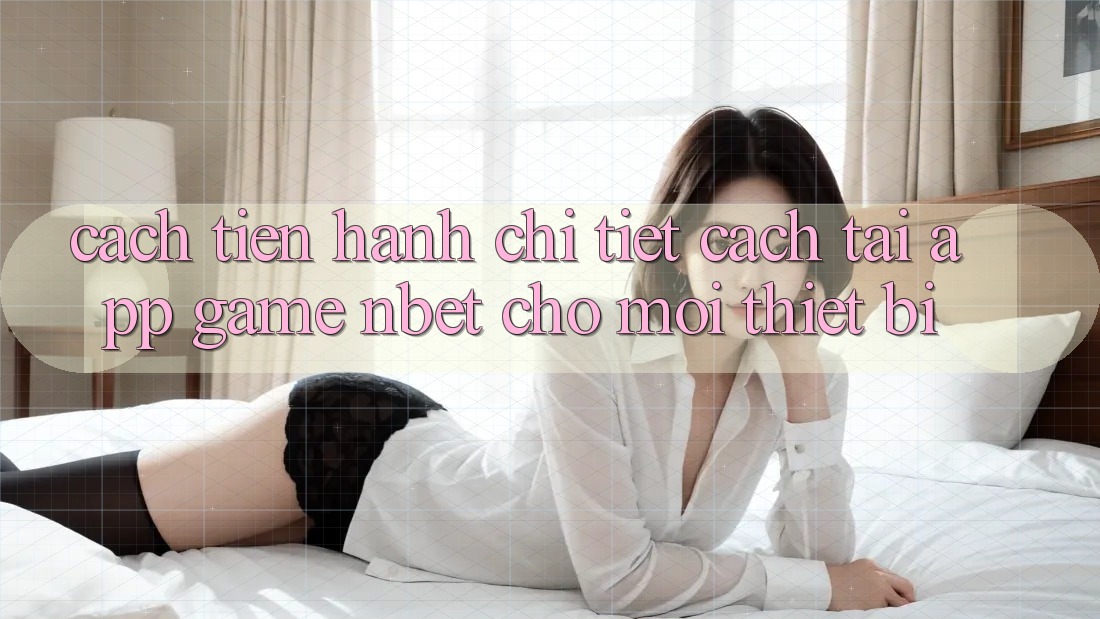 Cách tiến hành Chi Tiết Cách Tải App Game NBET Cho Mọi Thiết Bị