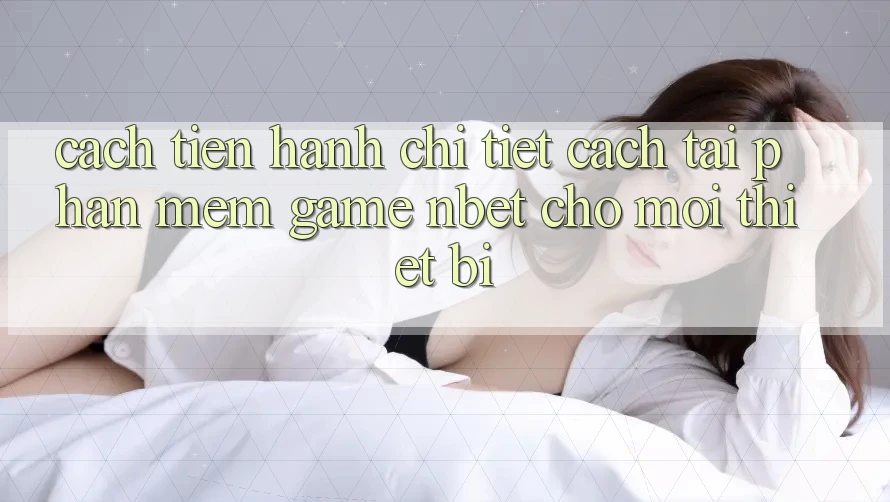 Cách tiến hành Chi Tiết Cách Tải Phần mềm Game NBET Cho Mọi Thiết Bị