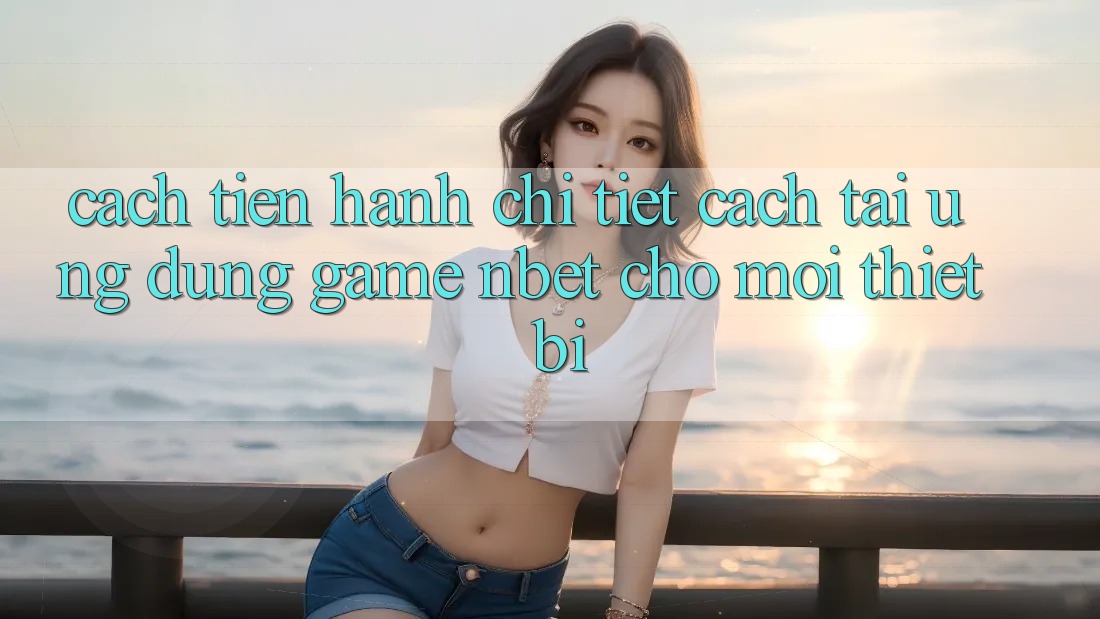 Cách tiến hành Chi Tiết Cách Tải Ứng Dụng Game NBET Cho Mọi Thiết Bị