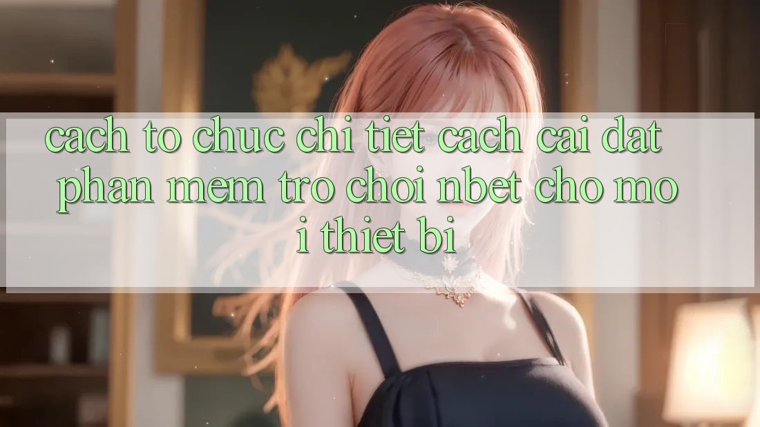 Cách tổ chức Chi Tiết Cách Cài đặt Phần mềm Trò chơi NBET Cho Mọi Thiết Bị