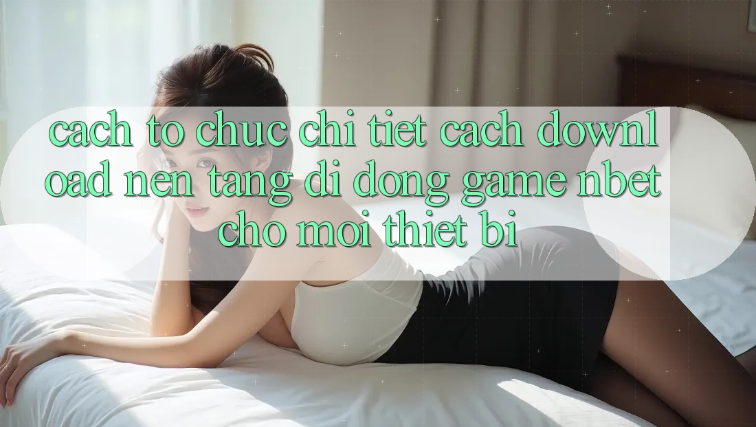 Cách tổ chức Chi Tiết Cách Download Nền tảng di động Game NBET Cho Mọi Thiết Bị