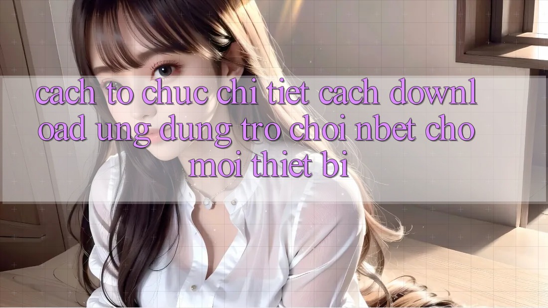 Cách tổ chức Chi Tiết Cách Download Ứng Dụng Trò chơi NBET Cho Mọi Thiết Bị