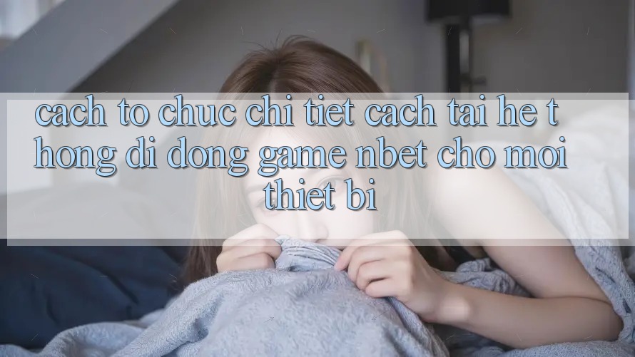 Cách tổ chức Chi Tiết Cách Tải Hệ thống di động Game NBET Cho Mọi Thiết Bị