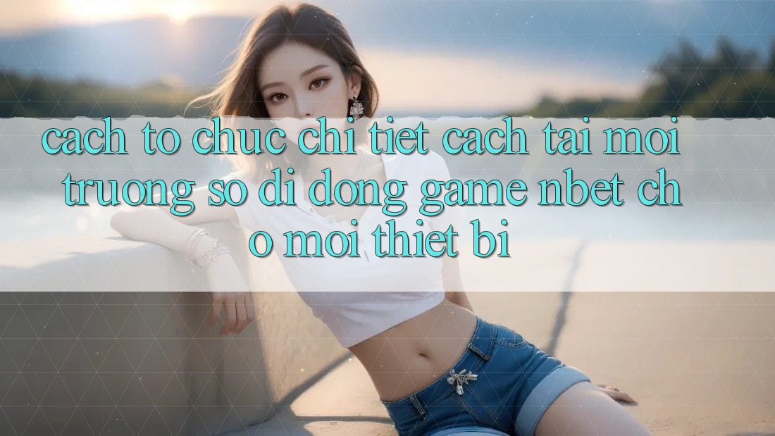 Cách tổ chức Chi Tiết Cách Tải Môi trường số di động Game NBET Cho Mọi Thiết Bị
