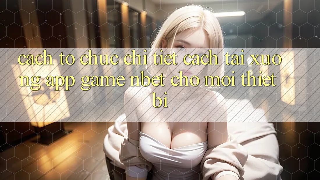 Cách tổ chức Chi Tiết Cách Tải xuống App Game NBET Cho Mọi Thiết Bị