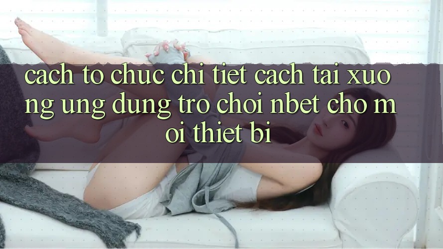 Cách tổ chức Chi Tiết Cách Tải xuống Ứng Dụng Trò chơi NBET Cho Mọi Thiết Bị