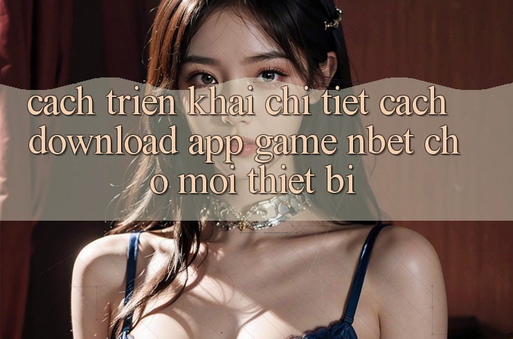 Cách triển khai Chi Tiết Cách Download App Game NBET Cho Mọi Thiết Bị
