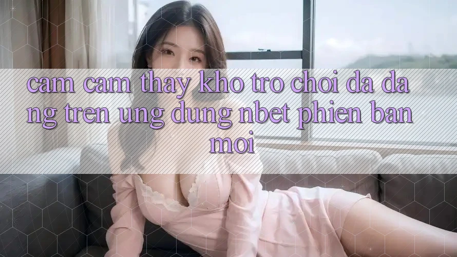 Cảm cảm thấy Kho Trò chơi Đa Dạng Trên Ứng Dụng NBET Phiên Bản Mới
