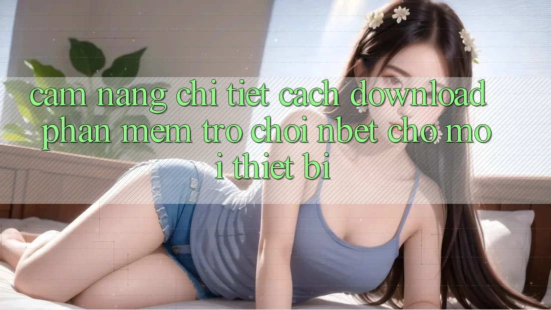 Cẩm nang Chi Tiết Cách Download Phần mềm Trò chơi NBET Cho Mọi Thiết Bị