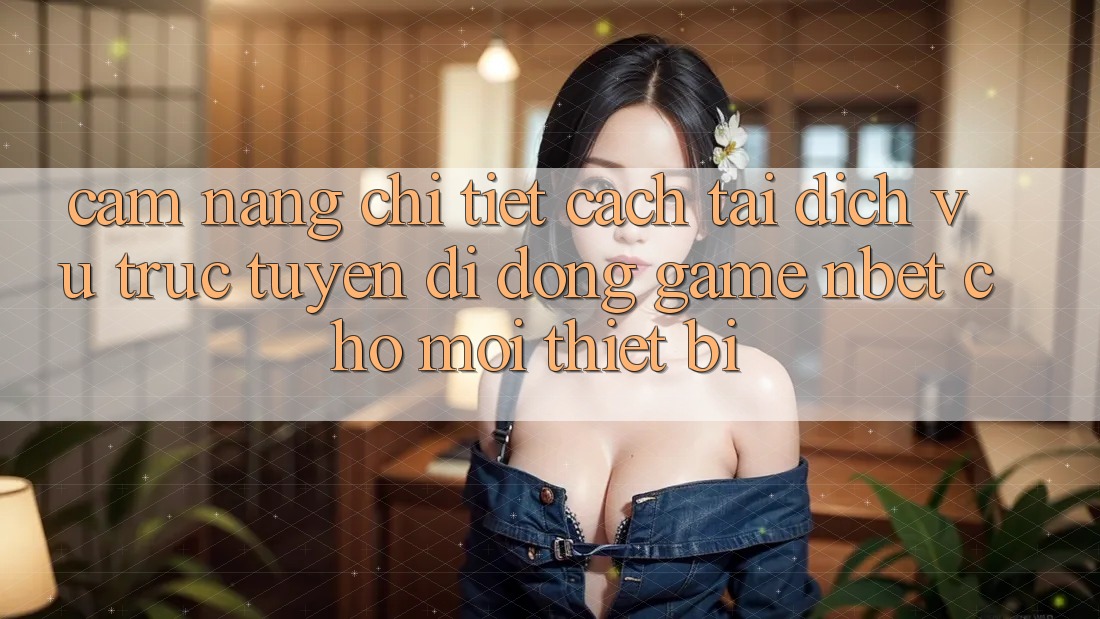 Cẩm nang Chi Tiết Cách Tải Dịch vụ trực tuyến di động Game NBET Cho Mọi Thiết Bị