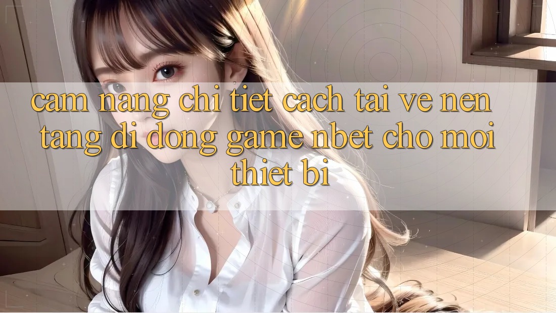 Cẩm nang Chi Tiết Cách Tải về Nền tảng di động Game NBET Cho Mọi Thiết Bị