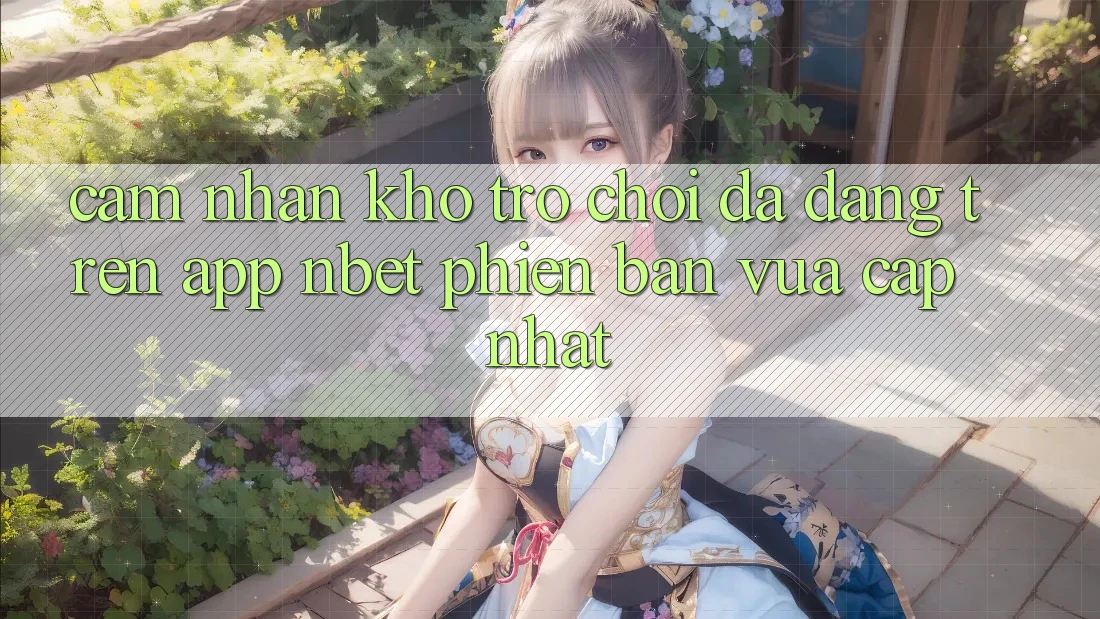 Cảm nhận Kho Trò chơi Đa Dạng Trên App NBET Phiên Bản Vừa cập nhật