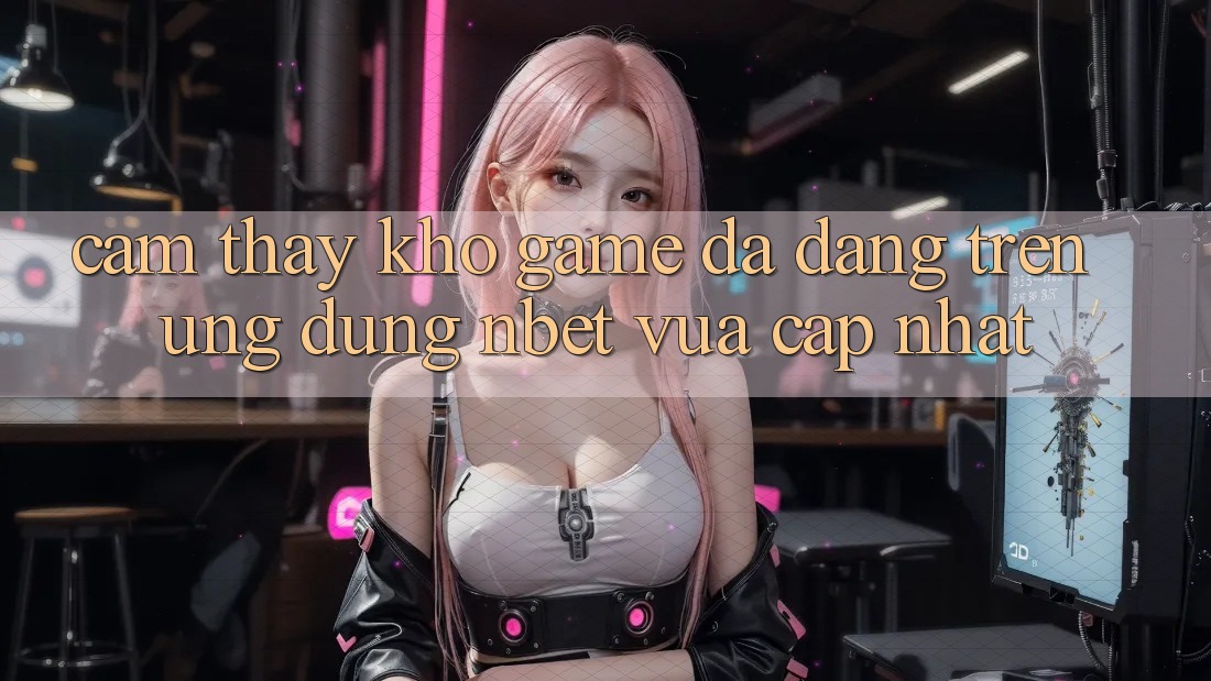 Cảm thấy Kho Game Đa Dạng Trên Ứng Dụng NBET Vừa cập nhật