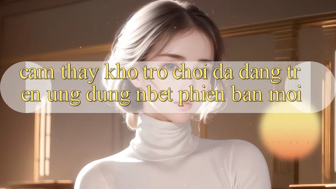 Cảm thấy Kho Trò chơi Đa Dạng Trên Ứng Dụng NBET Phiên Bản Mới
