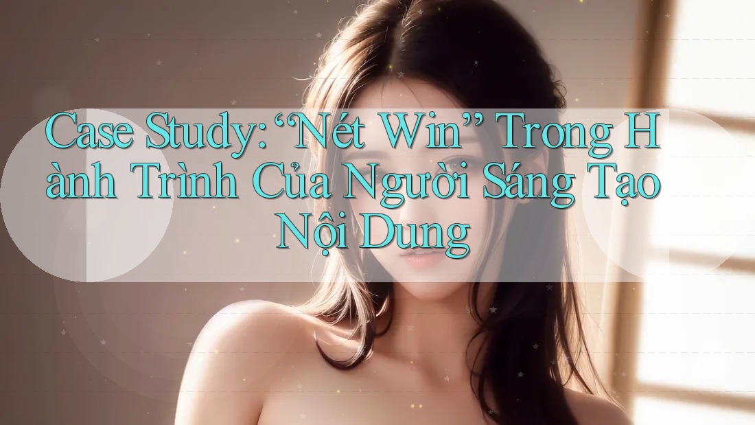 Case Study: “Nét Win” Trong Hành Trình Của Người Sáng Tạo Nội Dung