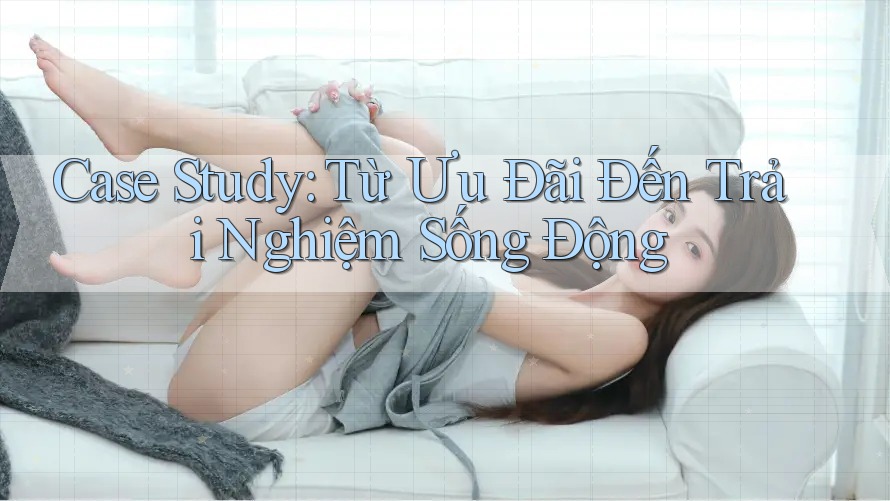 Case Study: Từ Ưu Đãi Đến Trải Nghiệm Sống Động