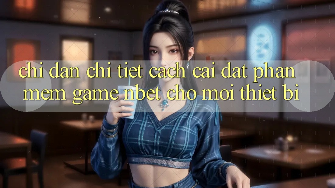 Chỉ dẫn Chi Tiết Cách Cài đặt Phần mềm Game NBET Cho Mọi Thiết Bị