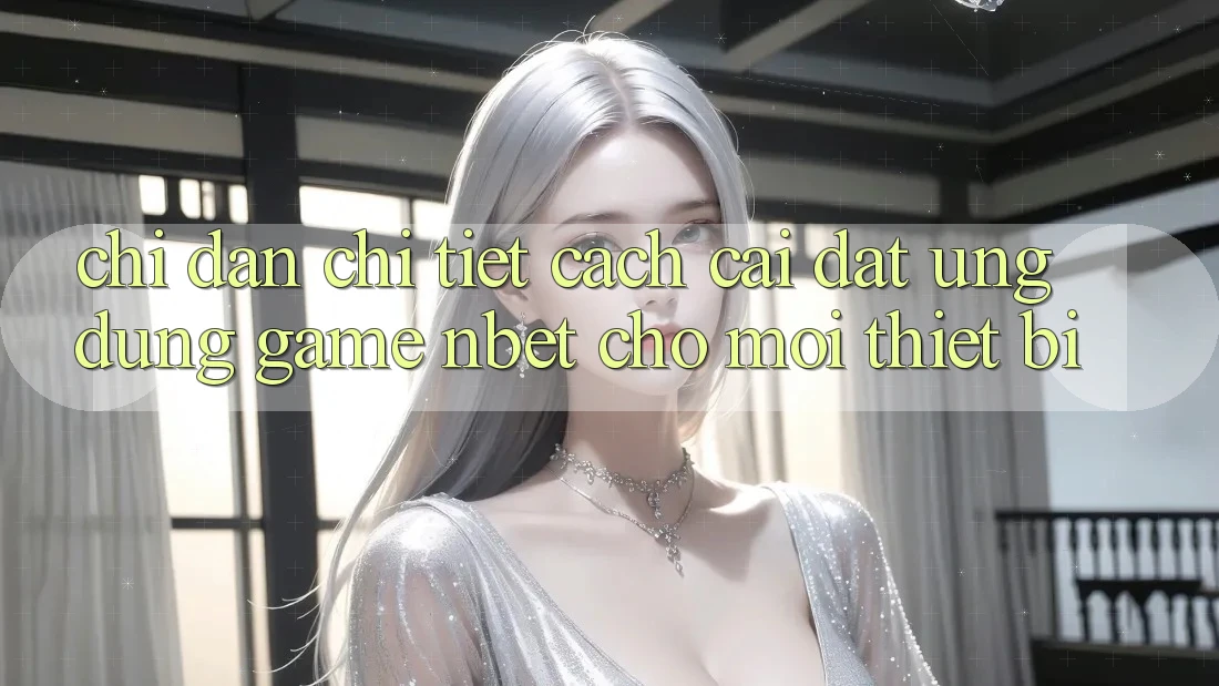 Chỉ dẫn Chi Tiết Cách Cài đặt Ứng dụng Game NBET Cho Mọi Thiết Bị