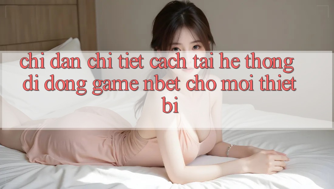 Chỉ dẫn Chi Tiết Cách Tải Hệ thống di động Game NBET Cho Mọi Thiết Bị