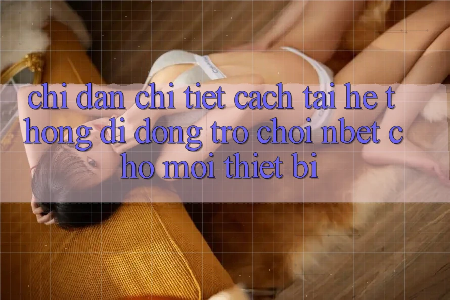 Chỉ dẫn Chi Tiết Cách Tải Hệ thống di động Trò chơi NBET Cho Mọi Thiết Bị
