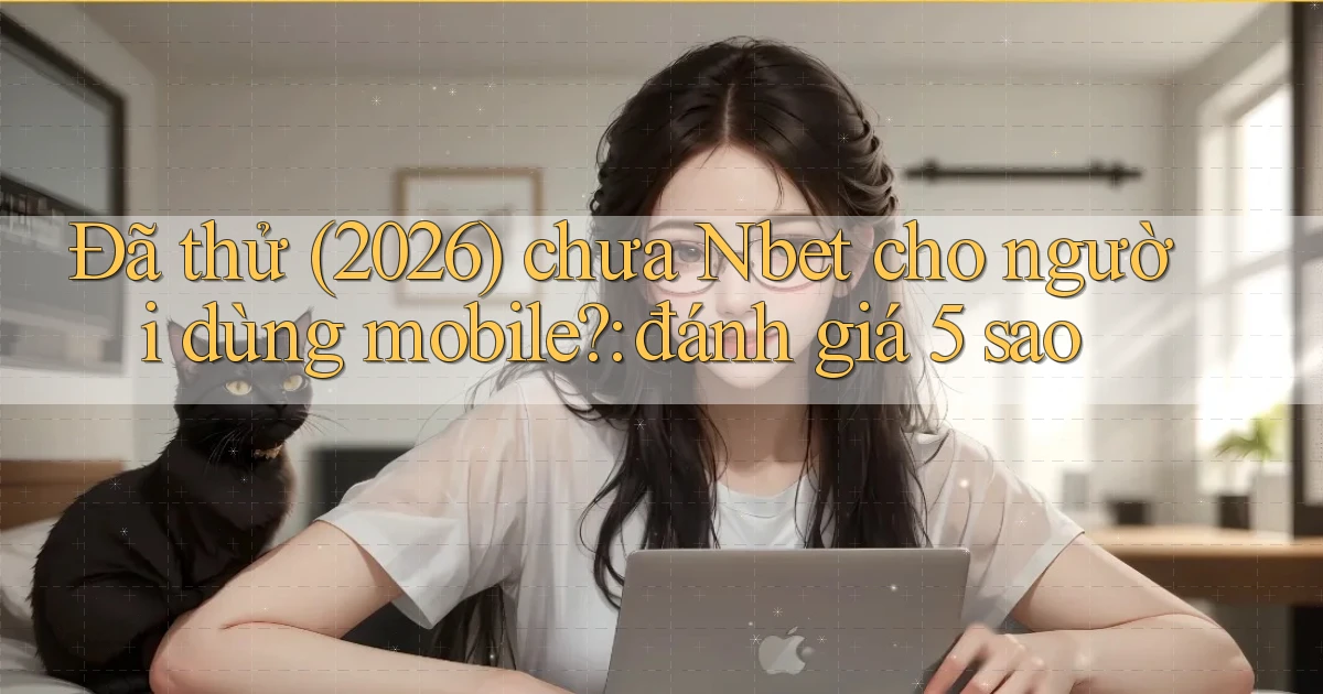 Đã thử (2026) chưa Nbet cho người dùng mobile đánh giá 5 sao