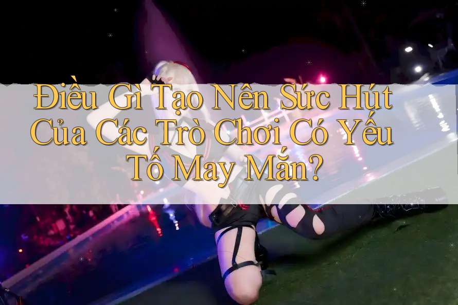 Điều Gì Tạo Nên Sức Hút Của Các Trò Chơi Có Yếu Tố May Mắn?