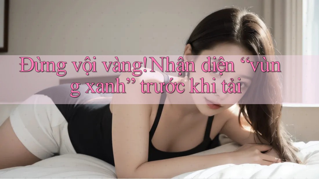 Đừng vội vàng! Nhận diện “vùng xanh” trước khi tải
