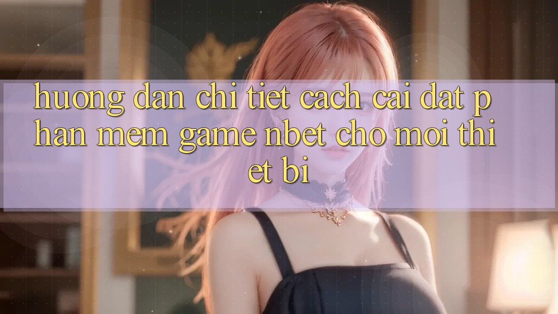 Hướng Dẫn Chi Tiết Cách Cài đặt Phần mềm Game NBET Cho Mọi Thiết Bị