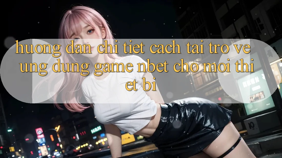 Hướng dẫn Chi Tiết Cách Tải trở về Ứng Dụng Game NBET Cho Mọi Thiết Bị