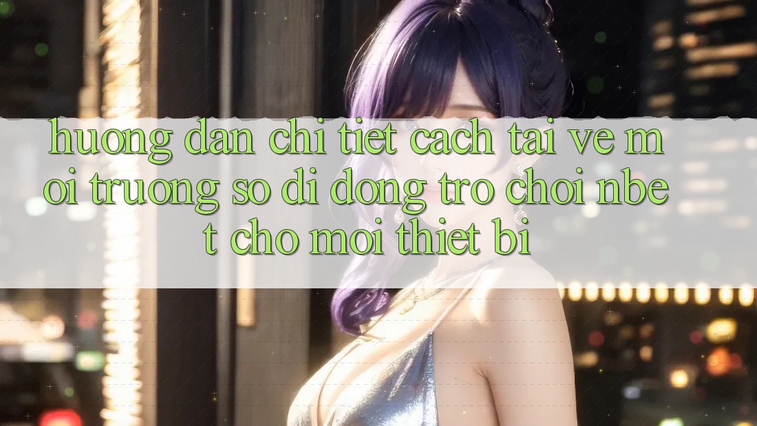 Hướng Dẫn Chi Tiết Cách Tải về Môi trường số di động Trò chơi NBET Cho Mọi Thiết Bị