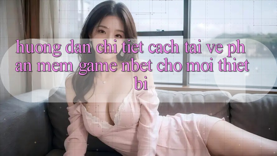 Hướng Dẫn Chi Tiết Cách Tải về Phần mềm Game NBET Cho Mọi Thiết Bị