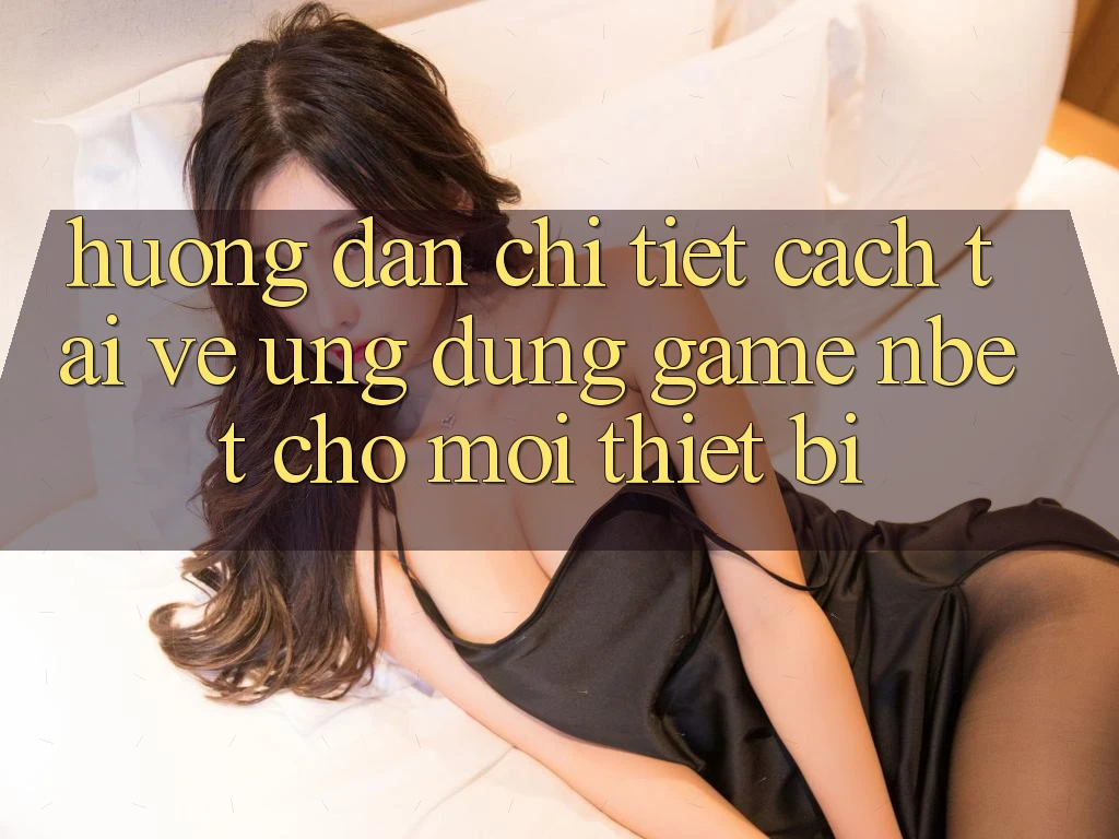 Hướng Dẫn Chi Tiết Cách Tải về Ứng Dụng Game NBET Cho Mọi Thiết Bị