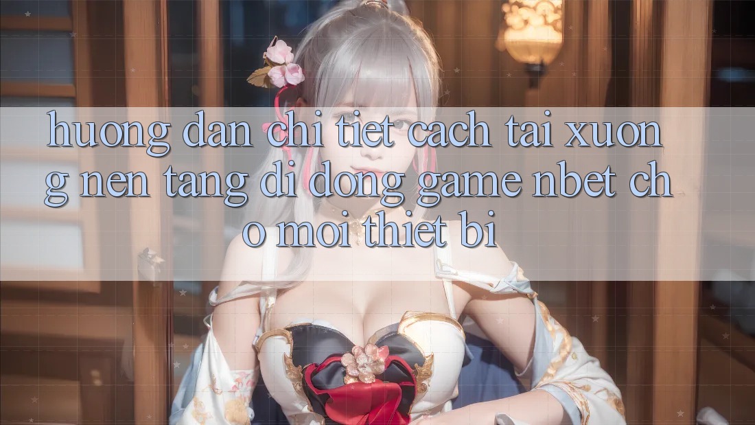 Hướng Dẫn Chi Tiết Cách Tải xuống Nền tảng di động Game NBET Cho Mọi Thiết Bị